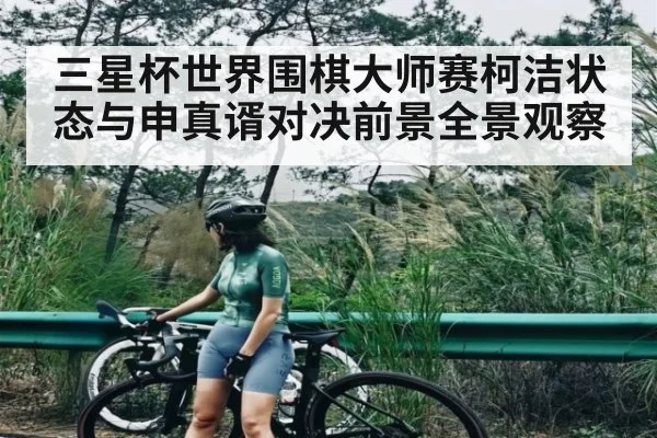 三星杯世界围棋大师赛柯洁状态与申真谞对决前景全景观察