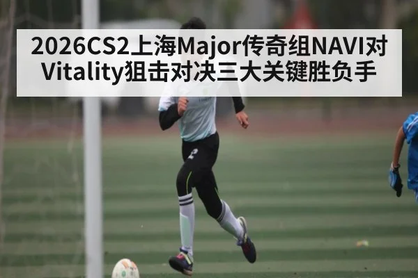 2026CS2上海Major传奇组NAVI对Vitality狙击对决三大关键胜负手